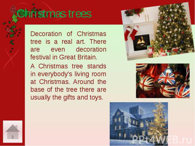 Christmas trees Decoration of Christmas tree is a real art. There are even decoration festival in Great Britain. A Christmas tree stands in everybody's living room at Christmas. Around the base of the tree there are usually the gifts and toys.
