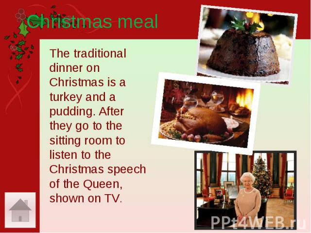 Christmas meal The traditional dinner on Christmas is a turkey and a pudding. After they go to the sitting room to listen to the Christmas speech of the Queen, shown on TV.