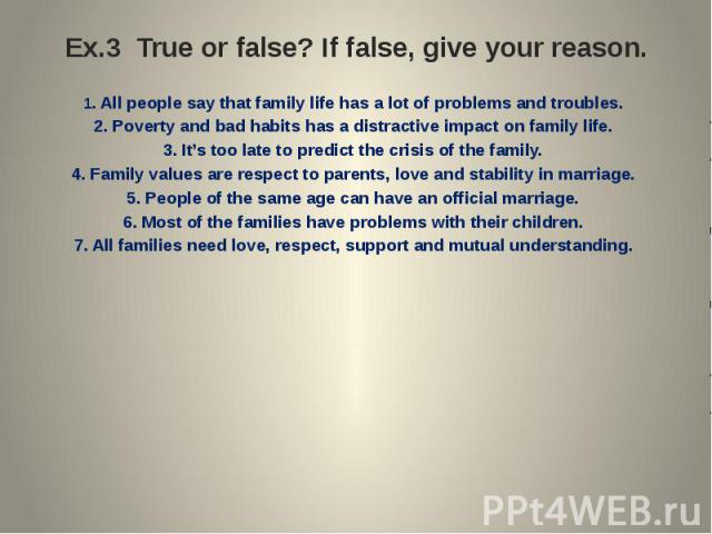 Ex.3 True or false? If false, give your reason. 1. All people say that family life has a lot of problems and troubles.2. Poverty and bad habits has a distractive impact on family life.3. It’s too late to predict the crisis of the family.4. Family va…