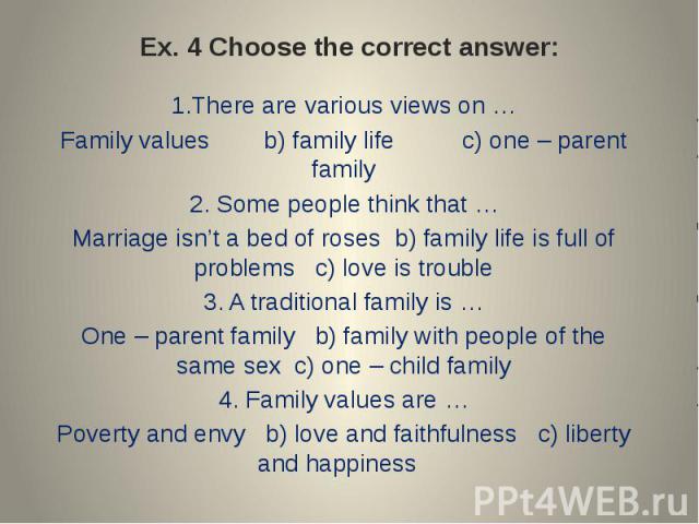 Ex. 4 Choose the correct answer: 1.There are various views on …Family values b) family life c) one – parent family2. Some people think that …Marriage isn’t a bed of roses b) family life is full of problems c) love is trouble3. A traditional family i…
