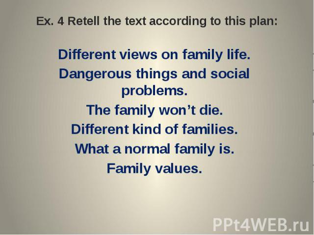Ex. 4 Retell the text according to this plan: Different views on family life.Dangerous things and social problems.The family won’t die.Different kind of families.What a normal family is.Family values.