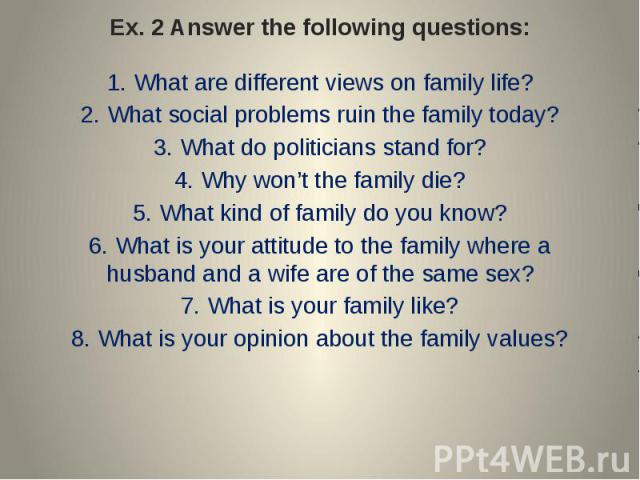 Ex. 2 Answer the following questions: 1. What are different views on family life?2. What social problems ruin the family today?3. What do politicians stand for?4. Why won’t the family die?5. What kind of family do you know?6. What is your attitude t…