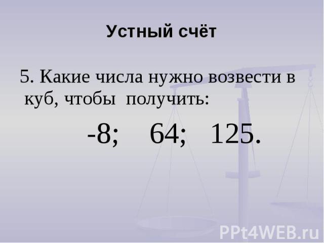 Устный счёт 5. Какие числа нужно возвести в куб, чтобы получить: -8; 64; 125. 