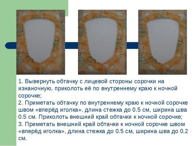 1. Вывернуть обтачку с лицевой стороны сорочки на изнаночную, приколоть её по внутреннему краю к ночной сорочке;2. Приметать обтачку по внутреннему краю к ночной сорочке швом «вперёд иголка», длина стежка до 0.5 см, ширина шва 0.5 см. Приколоть внеш…