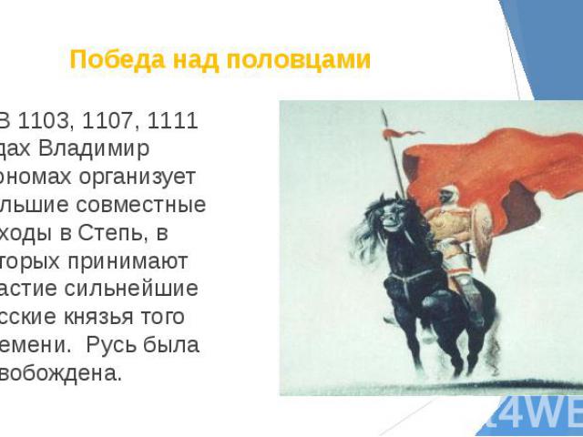 Победа над половцами В 1103, 1107, 1111 годах Владимир Мономах организует большие совместные походы в Степь, в которых принимают участие сильнейшие русские князья того времени. Русь была освобождена.