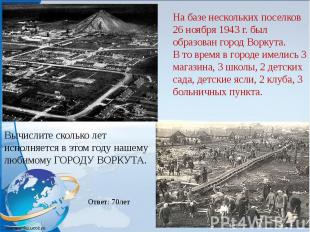 На базе нескольких поселков 26 ноября 1943 г. был образован город Воркута.В то в