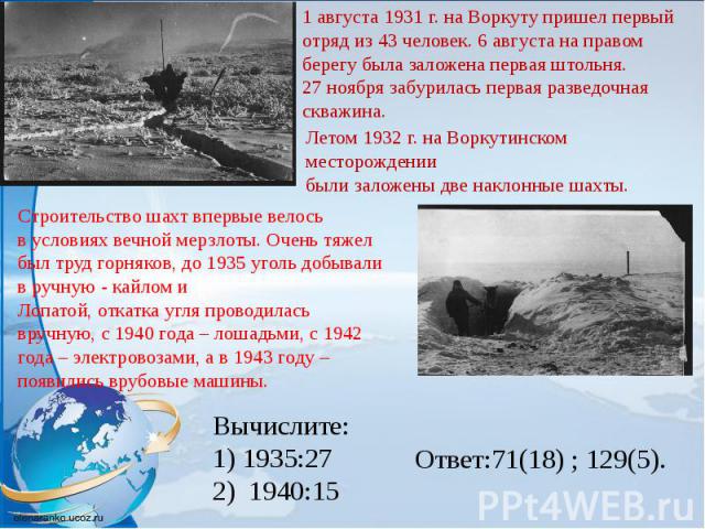 1 августа 1931 г. на Воркуту пришел первый отряд из 43 человек. 6 августа на правомберегу была заложена первая штольня.27 ноября забурилась первая разведочная скважина.Летом 1932 г. на Воркутинском месторождениибыли заложены две наклонные шахты.Стро…