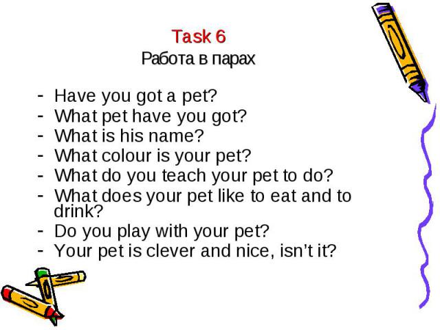 Task 6Работа в парах Have you got a pet?What pet have you got?What is his name?What colour is your pet?What do you teach your pet to do?What does your pet like to eat and to drink?Do you play with your pet?Your pet is clever and nice, isn’t it?
