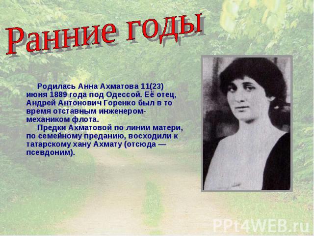 Ранние годы Родилась Анна Ахматова 11(23) июня 1889 года под Одессой. Её отец, Андрей Антонович Горенко был в то время отставным инженером-механиком флота. Предки Ахматовой по линии матери, по семейному преданию, восходили к татарскому хану Ахмату (…