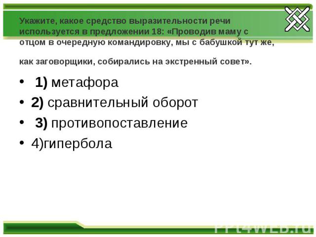 Укажите, какое средство выразительности речи используется в предложении 18: «Проводив маму с отцом в очередную командировку, мы с бабушкой тут же, как заговорщики, собирались на экстренный совет».  1) метафора 2) сравнительный оборот 3) противопоста…