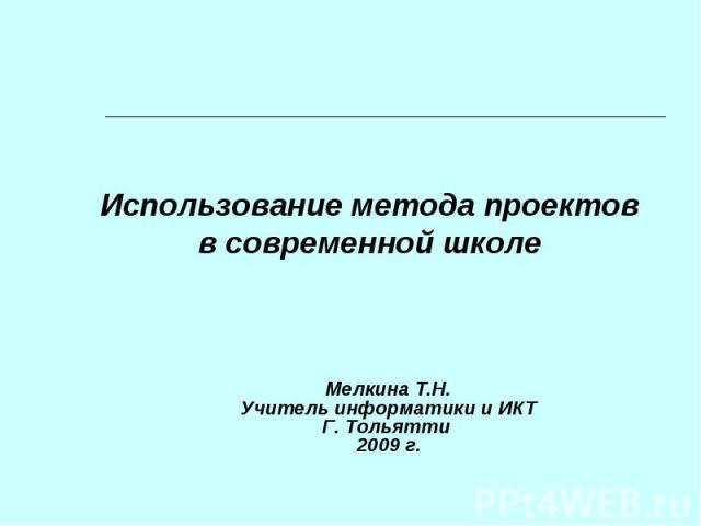 Использование метода проектовв современной школеМелкина Т.Н.Учитель информатики и ИКТГ. Тольятти 2009 г.