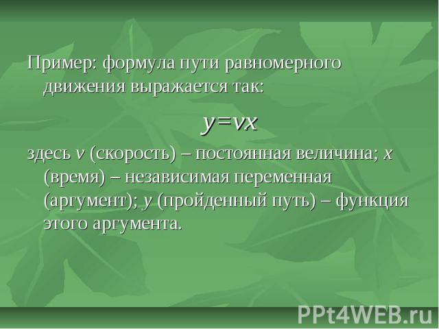 Пример: формула пути равномерного движения выражается так:y=vxздесь v (скорость) – постоянная величина; x (время) – независимая переменная (аргумент); y (пройденный путь) – функция этого аргумента.