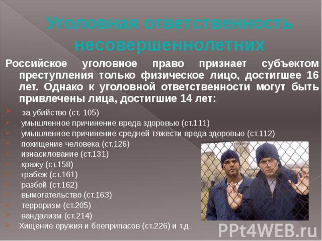 Уголовная ответственность несовершеннолетних Российское уголовное право признает субъектом преступления только физическое лицо, достигшее 16 лет. Однако к уголовной ответственности могут быть привлечены лица, достигшие 14 лет: за убийство (ст. 105) …