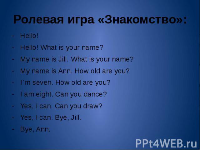 Ролевая игра «Знакомство»: - Hello!- Hello! What is your name?- My name is Jill. What is your name?- My name is Ann. How old are you?- I`m seven. How old are you?- I am eight. Can you dance?- Yes, I can. Can you draw?- Yes, I can. Bye, Jill.- Bye, Ann.