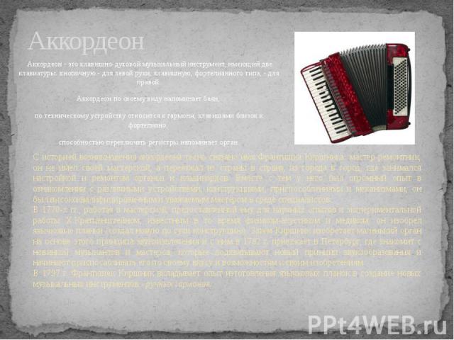 Аккордеон Аккордеон - это клавишно-духовой музыкальный инструмент, имеющий две клавиатуры: кнопочную - для левой руки, клавишную, фортепианного типа, - для правой.Аккордеон по своему виду напоминает баян, по техническому устройству относится к гармо…