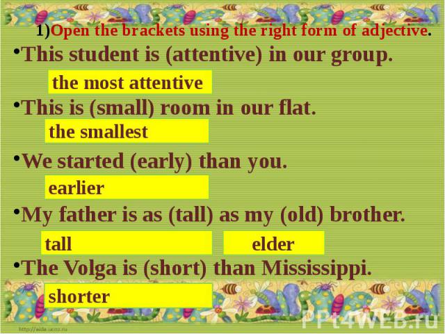 Open the brackets using the right form of adjective.This student is (attentive) in our group.This is (small) room in our flat.We started (early) than you.My father is as (tall) as my (old) brother.The Volga is (short) than Mississippi.