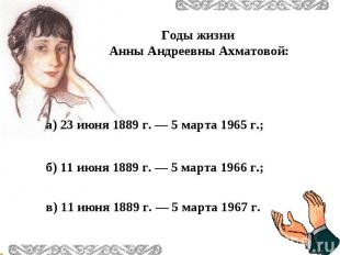 Годы жизни Анны Андреевны Ахматовой:а) 23 июня 1889 г. — 5 марта 1965 г.; б) 11