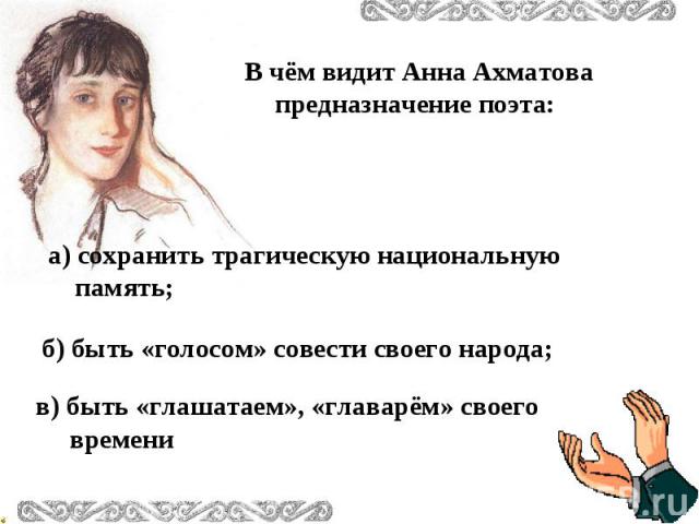 В чём видит Анна Ахматова предназначение поэта: а) сохранить трагическую национальную память; б) быть «голосом» совести своего народа; в) быть «глашатаем», «главарём» своего времени