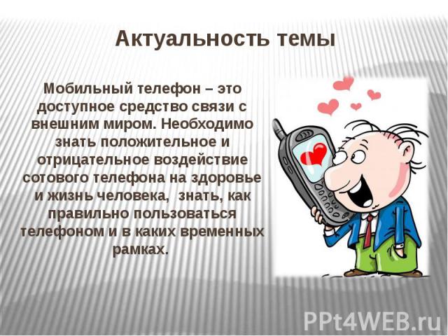 Актуальность темы Мобильный телефон – это доступное средство связи с внешним миром. Необходимо знать положительное и отрицательное воздействие сотового телефона на здоровье и жизнь человека, знать, как правильно пользоваться телефоном и в каких врем…