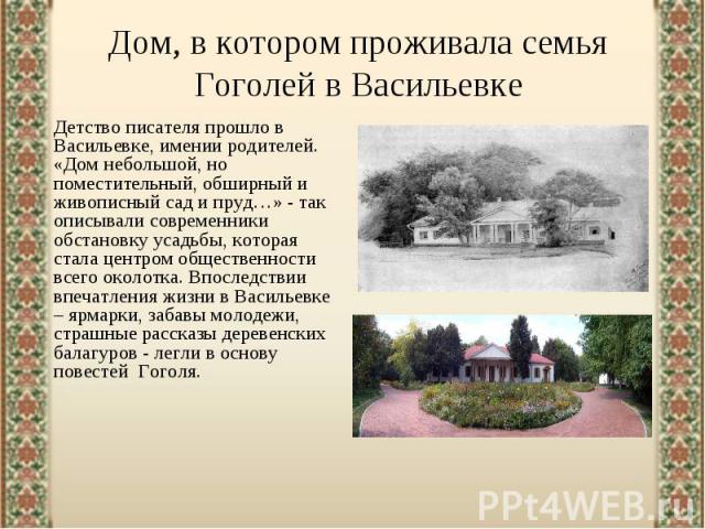 Дом, в котором проживала семья Гоголей в ВасильевкеДетство писателя прошло в Васильевке, имении родителей. «Дом небольшой, но поместительный, обширный и живописный сад и пруд…» - так описывали современники обстановку усадьбы, которая стала центром о…