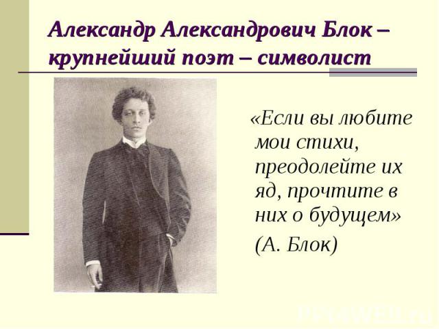 Александр Александрович Блок – крупнейший поэт – символист «Если вы любите мои стихи, преодолейте их яд, прочтите в них о будущем» (А. Блок)