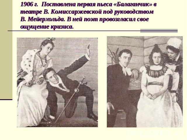 1906 г. Поставлена первая пьеса «Балаганчик» в театре В. Комиссаржевской под руководством В. Мейерхольда. В ней поэт провозгласил свое ощущение кризиса.
