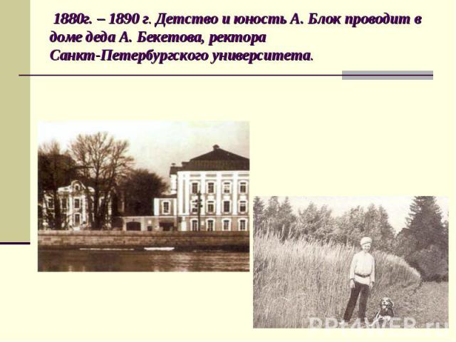 1880г. – 1890 г. Детство и юность А. Блок проводит в доме деда А. Бекетова, ректора Санкт-Петербургского университета.