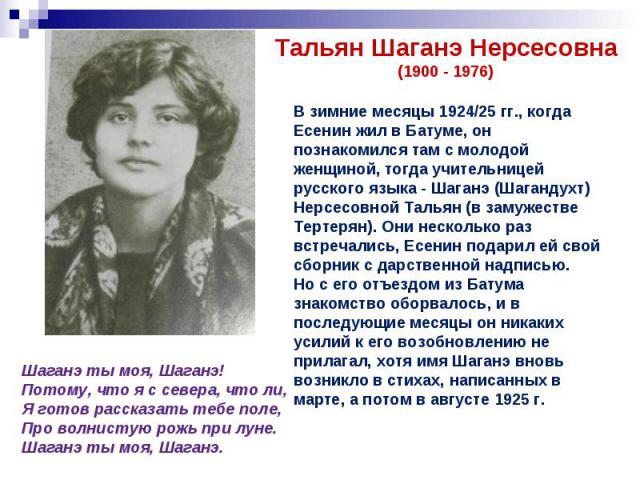 Тальян Шаганэ Нерсесовна(1900 - 1976)В зимние месяцы 1924/25 гг., когда Есенин жил в Батуме, он познакомился там с молодой женщиной, тогда учительницей русского языка - Шаганэ (Шагандухт) Нерсесовной Тальян (в замужестве Тертерян). Они несколько раз…