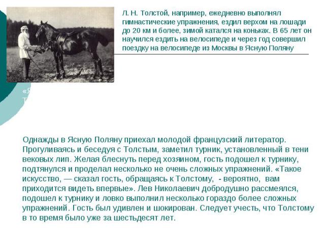 Л. Н. Толстой, например, ежедневно выполнял гимнастические упражнения, ездил верхом на лошади до 20 км и более, зимой катался на коньках. В 65 лет он научился ездить на велосипеде и через год совершил поездку на велосипеде из Москвы в Ясную Поляну«Я…