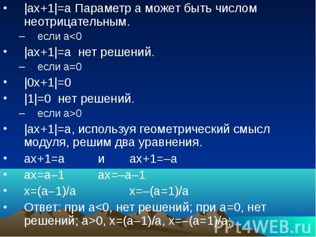 |ах+1|=а Параметр а может быть числом неотрицательным.если а0 |ах+1|=а, используя геометрический смысл модуля, решим два уравнения.ах+1=а и ах+1=–аах=а–1ах=–а–1х=(а–1)/ах=–(а=1)/аОтвет: при а0, х=(а–1)/а, х=–(а=1)/а;