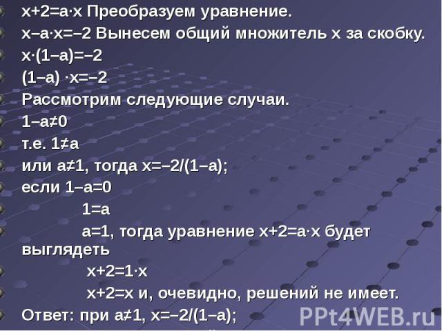 х+2=а·х Преобразуем уравнение. х–а·х=–2 Вынесем общий множитель х за скобку.х·(1–а)=–2(1–а) ·х=–2Рассмотрим следующие случаи.1–а≠0т.е. 1≠аили а≠1, тогда х=–2/(1–а);если 1–а=0 1=а а=1, тогда уравнение х+2=а·х будет выглядеть х+2=1·х х+2=х и, очевидно…