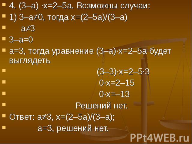 4. (3–а) ·х=2–5а. Возможны случаи: 1) 3–а≠0, тогда х=(2–5а)/(3–а) а≠33–а=0а=3, тогда уравнение (3–а)·х=2–5а будет выглядеть (3–3)·х=2–5·3 0·х=2–15 0·х=–13 Решений нет.Ответ: а≠3, х=(2–5а)/(3–а); а=3, решений нет.