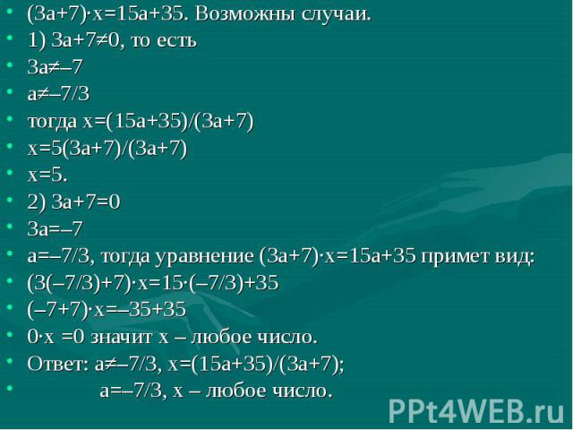(3а+7)·х=15а+35. Возможны случаи.1) 3а+7≠0, то есть 3а≠–7а≠–7/3тогда х=(15а+35)/(3а+7)х=5(3а+7)/(3а+7)х=5.2) 3а+7=03а=–7а=–7/3, тогда уравнение (3а+7)·х=15а+35 примет вид:(3(–7/3)+7)·х=15·(–7/3)+35(–7+7)·х=–35+350·х =0 значит х – любое число. Ответ:…