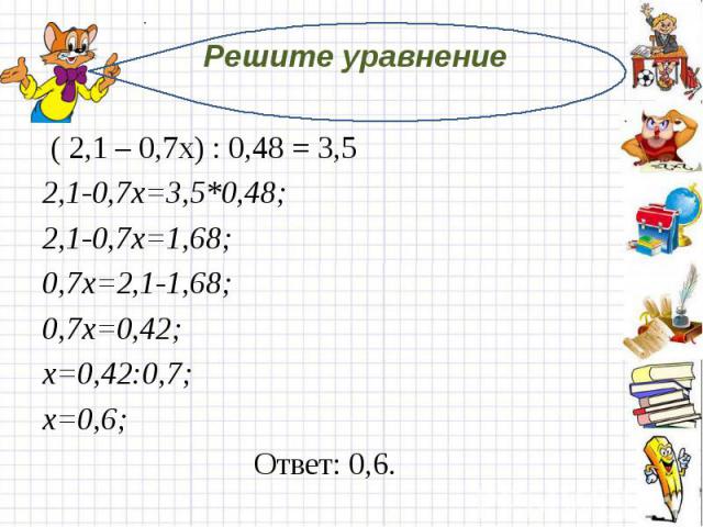 Решите уравнение  ( 2,1 – 0,7х) : 0,48 = 3,52,1-0,7х=3,5*0,48;2,1-0,7х=1,68;0,7х=2,1-1,68;0,7х=0,42;х=0,42:0,7;х=0,6; Ответ: 0,6.