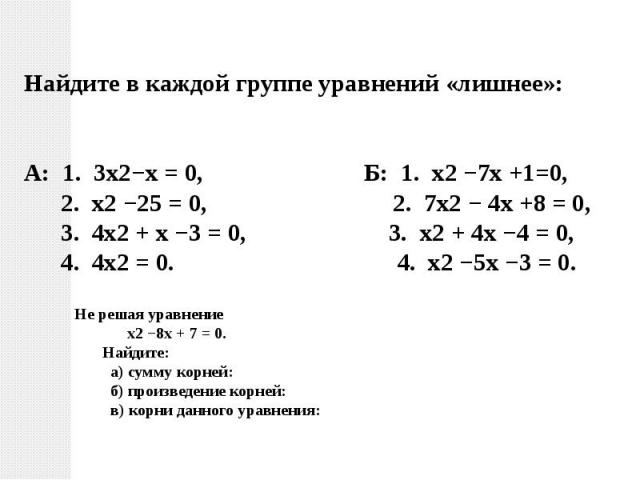 Найдите в каждой группе уравнений «лишнее»: А: 1. 3х2−х = 0, Б: 1. х2 −7х +1=0, 2. х2 −25 = 0, 2. 7х2 − 4х +8 = 0, 3. 4х2 + х −3 = 0, 3. х2 + 4х −4 = 0, 4. 4х2 = 0. 4. х2 −5х −3 = 0.Не решая уравнение х2 −8х + 7 = 0. Найдите: а) сумму корней: б) про…