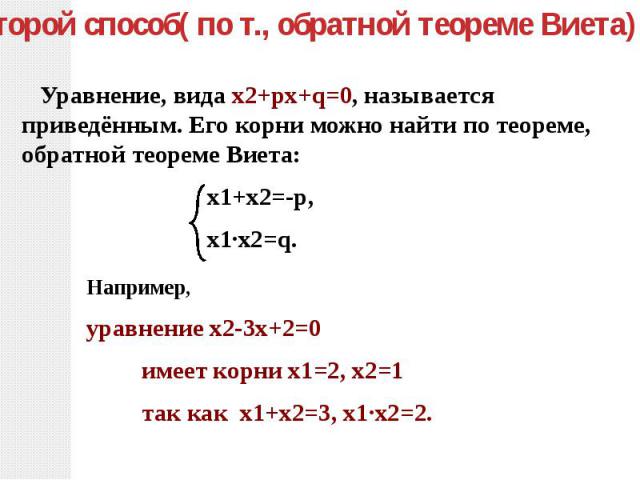 Второй способ( по т., обратной теореме Виета): Уравнение, вида х2+pх+q=0, называется приведённым. Его корни можно найти по теореме, обратной теореме Виета: х1+х2=-p, х1∙х2=q.Например, уравнение х2-3х+2=0 имеет корни х1=2, х2=1 так как х1+х2=3, х1∙х2=2.