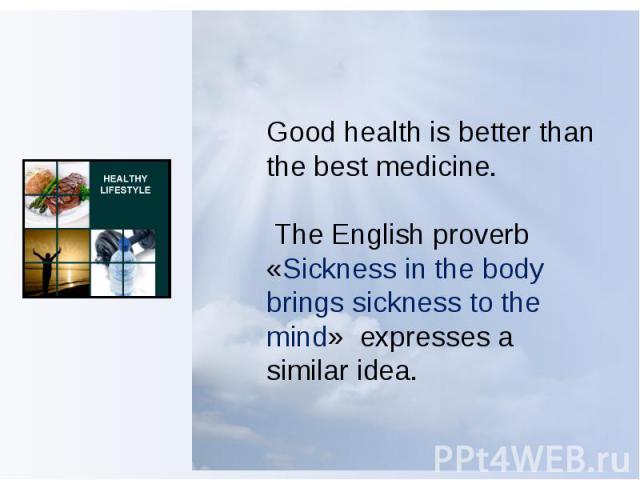 Good health is better than the best medicine. The English proverb «Sickness in the body brings sickness to the mind»  expresses a similar idea.