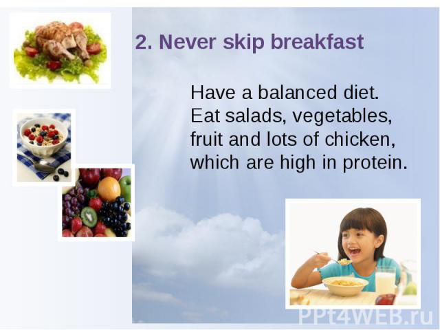 2. Never skip breakfast Have a balanced diet. Eat salads, vegetables, fruit and lots of chicken, which are high in protein.