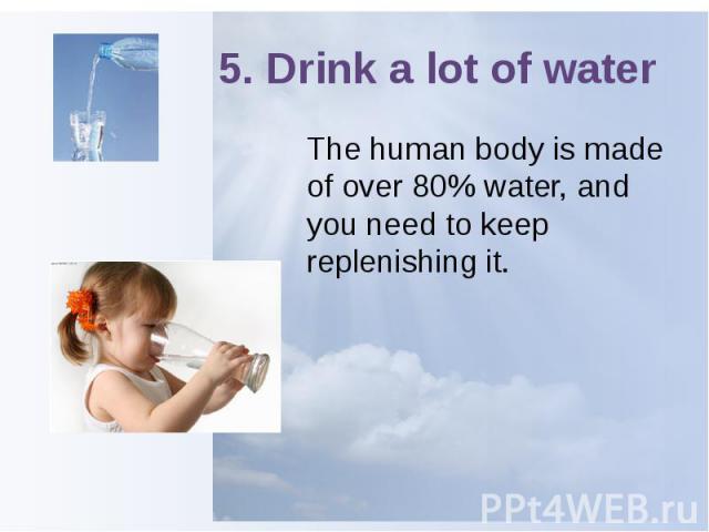 5. Drink a lot of water The human body is made of over 80% water, and you need to keep replenishing it.