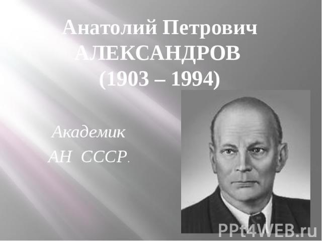 Анатолий Петрович АЛЕКСАНДРОВ (1903 – 1994) Академик АН СССР.