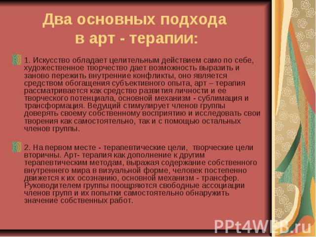 Два основных подхода в арт - терапии: 1. Искусство обладает целительным действием само по себе, художественное творчество дает возможность выразить и заново пережить внутренние конфликты, оно является средством обогащения субъективного опыта, арт – …