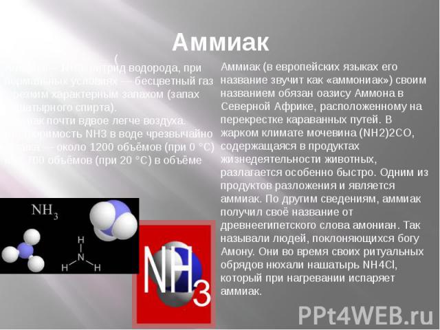 Аммиак Аммиак— NH3, нитрид водорода, при нормальных условиях — бесцветный газ с резким характерным запахом (запах нашатырного спирта).Аммиак почти вдвое легче воздуха. Растворимость NH3 в воде чрезвычайно велика — около 1200 объёмов (при 0 °C) или 7…
