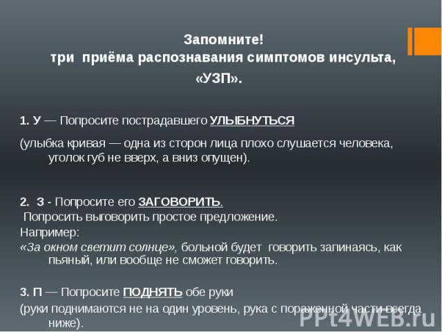  Запомните! три  приёма распознавания симптомов инсульта, «УЗП». 1. У — Попросите пострадавшего УЛЫБНУТЬСЯ (улыбка кривая — одна из сторон лица плохо слушается человека, уголок губ не вверх, а вниз опущен). 2. З - Попросите его ЗАГОВОРИТЬ. Попросить…