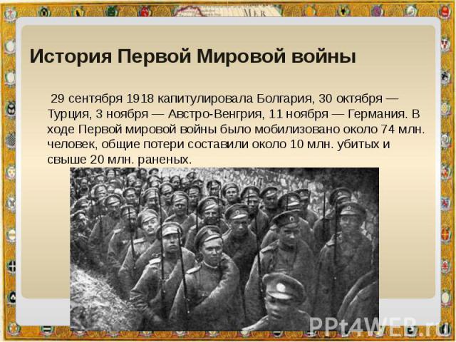 История Первой Мировой войны  29 сентября 1918 капитулировала Болгария, 30 октября — Турция, 3 ноября — Австро-Венгрия, 11 ноября — Германия. В ходе Первой мировой войны было мобилизовано около 74 млн. человек, общие потери составили около 10 млн. у…