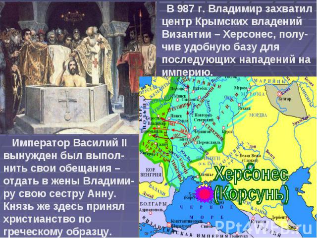 В 987 г. Владимир захватил центр Крымских владений Византии – Херсонес, полу-чив удобную базу для последующих нападений на империю. Император Василий II вынужден был выпол-нить свои обещания – отдать в жены Владими-ру свою сестру Анну. Князь же здес…