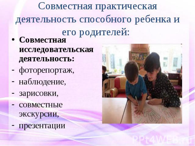 Совместная практическая деятельность способного ребенка и его родителей: Совместная исследовательская деятельность:фоторепортаж, наблюдение, зарисовки, совместные экскурсии,презентации