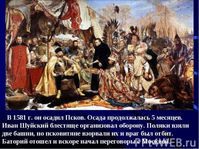 В 1581 г. он осадил Псков. Осада продолжалась 5 месяцев. Иван Шуйский блестяще организовал оборону. Поляки взяли две башни, но псковитяне взорвали их и враг был отбит. Баторий отошел и вскоре начал переговоры с Москвой.
