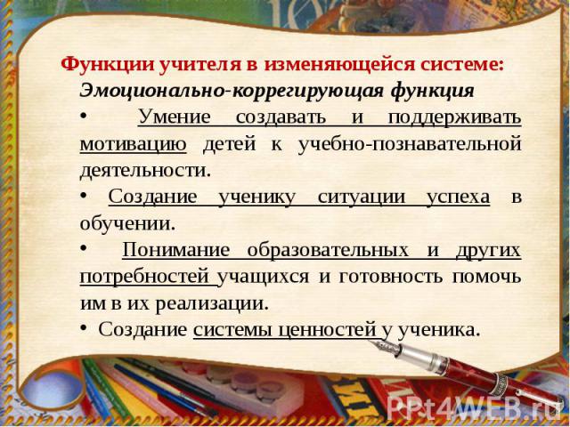 Функции учителя в изменяющейся системе: Эмоционально-коррегирующая функция Умение создавать и поддерживать мотивацию детей к учебно-познавательной деятельности. Создание ученику ситуации успеха в обучении. Понимание образовательных и других потребно…