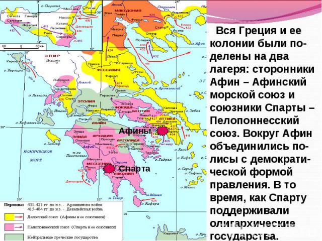 Вся Греция и ее колонии были по-делены на два лагеря: сторонники Афин – Афинский морской союз и союзники Спарты – Пелопоннесский союз. Вокруг Афин объединились по-лисы с демократи-ческой формой правления. В то время, как Спарту поддерживали олигархи…