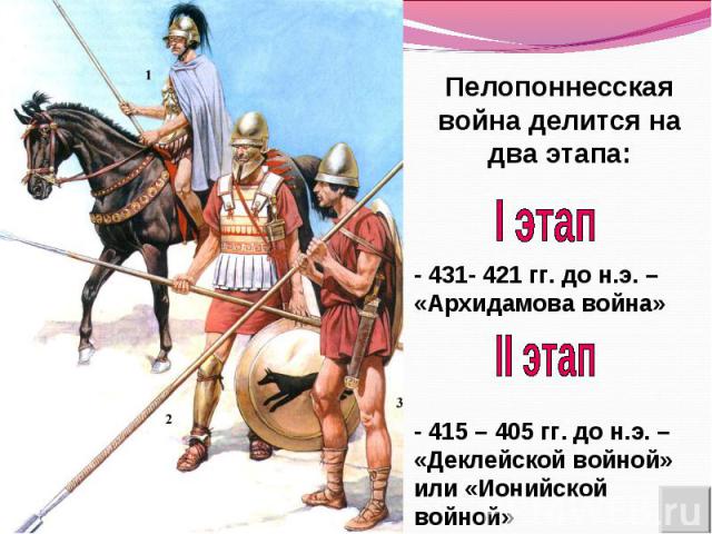 Пелопоннесская война делится на два этапа:I этап- 431- 421 гг. до н.э. – «Архидамова война»II этап- 415 – 405 гг. до н.э. – «Деклейской войной» или «Ионийской войной»